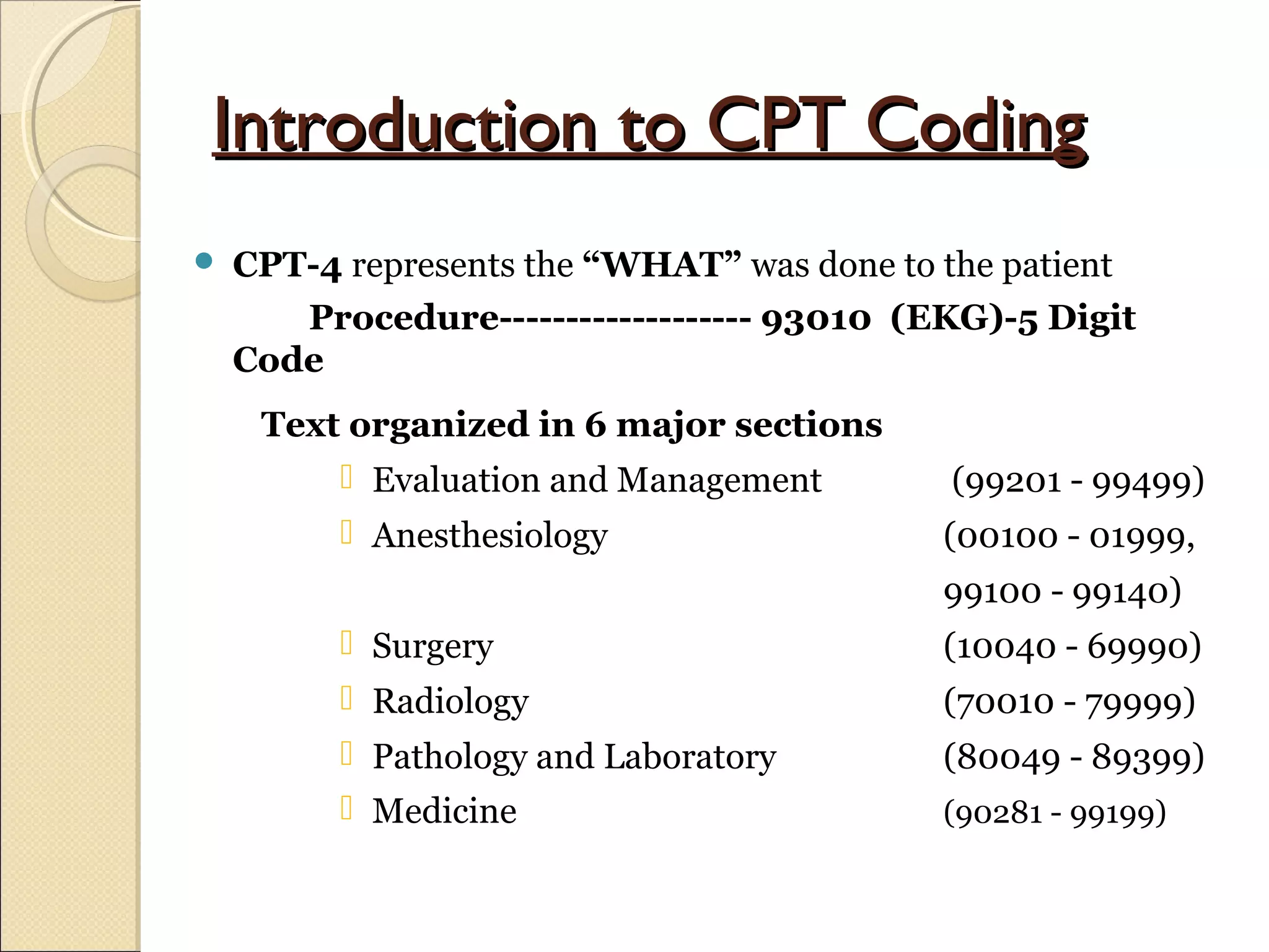 Introduction to CPT CodingIntroduction to CPT Coding
 CPT-4 represents the “WHAT” was done to the patient
Procedure------------------- 93010 (EKG)-5 Digit
Code
Text organized in 6 major sections
 Evaluation and Management (99201 - 99499)
 Anesthesiology (00100 - 01999,
99100 - 99140)
 Surgery (10040 - 69990)
 Radiology (70010 - 79999)
 Pathology and Laboratory (80049 - 89399)
 Medicine (90281 - 99199)
 