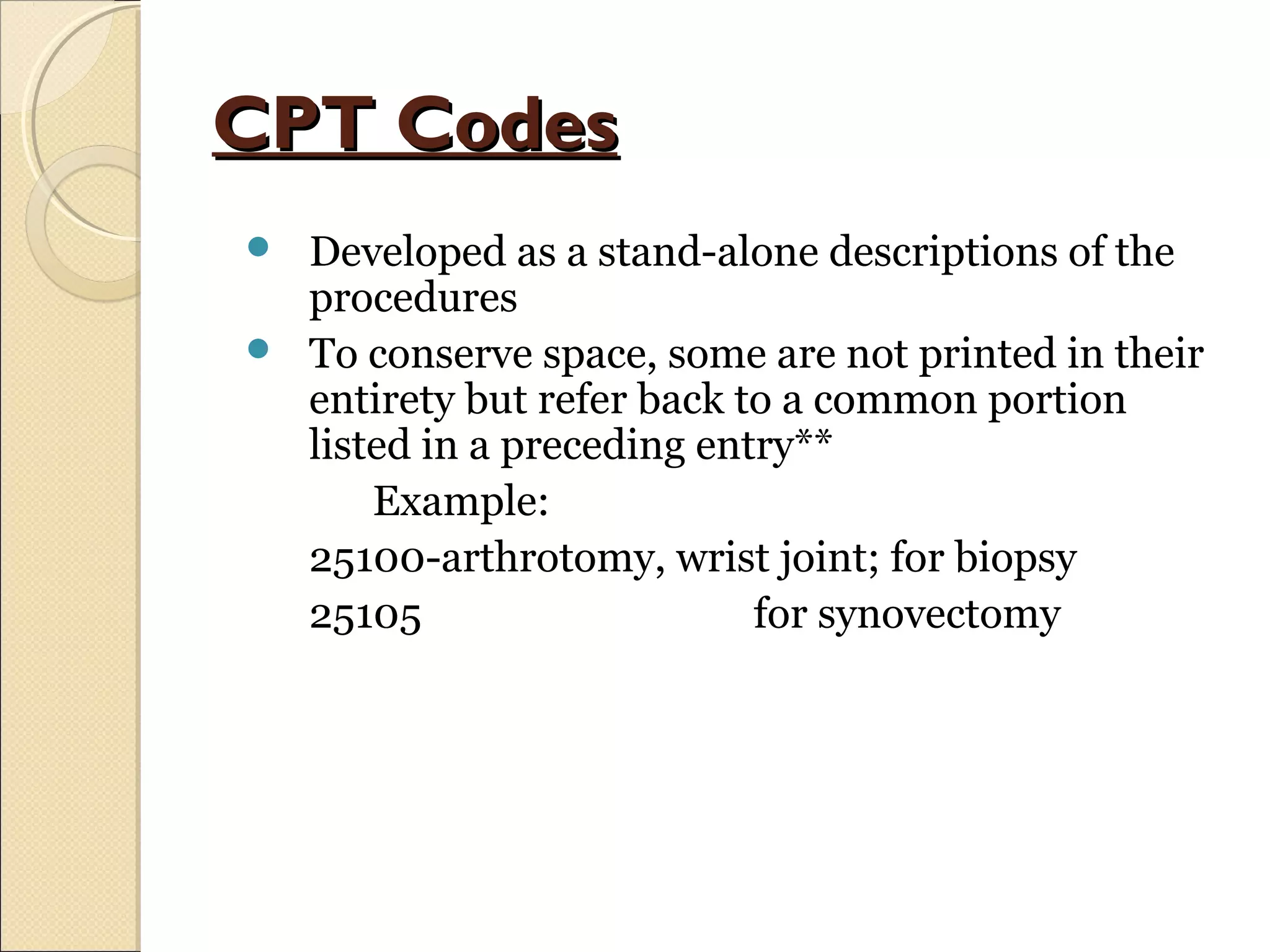 CPT CodesCPT Codes
 Developed as a stand-alone descriptions of the
procedures
 To conserve space, some are not printed in their
entirety but refer back to a common portion
listed in a preceding entry**
Example:
25100-arthrotomy, wrist joint; for biopsy
25105 for synovectomy
 