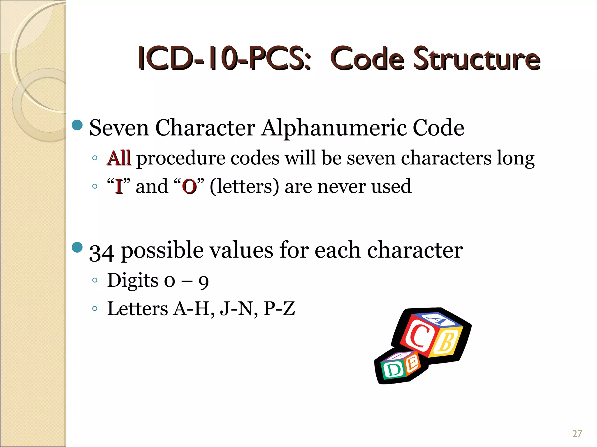 Seven Character Alphanumeric Code
◦ AllAll procedure codes will be seven characters long
◦ “II” and “OO” (letters) are never used
34 possible values for each character
◦ Digits 0 – 9
◦ Letters A-H, J-N, P-Z
27
ICD-10-PCS: Code StructureICD-10-PCS: Code Structure
 