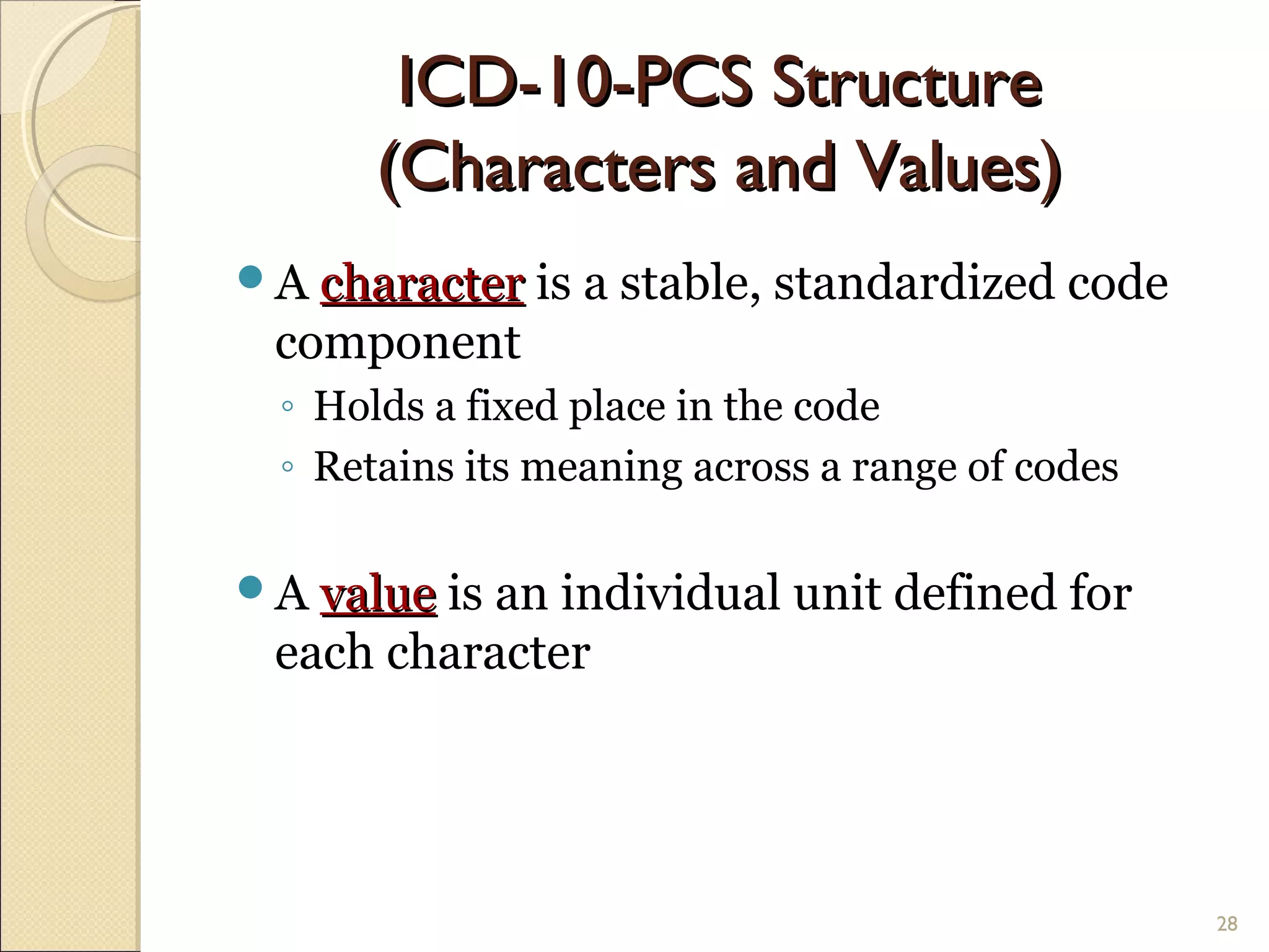 A charactercharacter is a stable, standardized code
component
◦ Holds a fixed place in the code
◦ Retains its meaning across a range of codes
A valuevalue is an individual unit defined for
each character
28
ICD-10-PCS StructureICD-10-PCS Structure
(Characters and Values)(Characters and Values)
 
