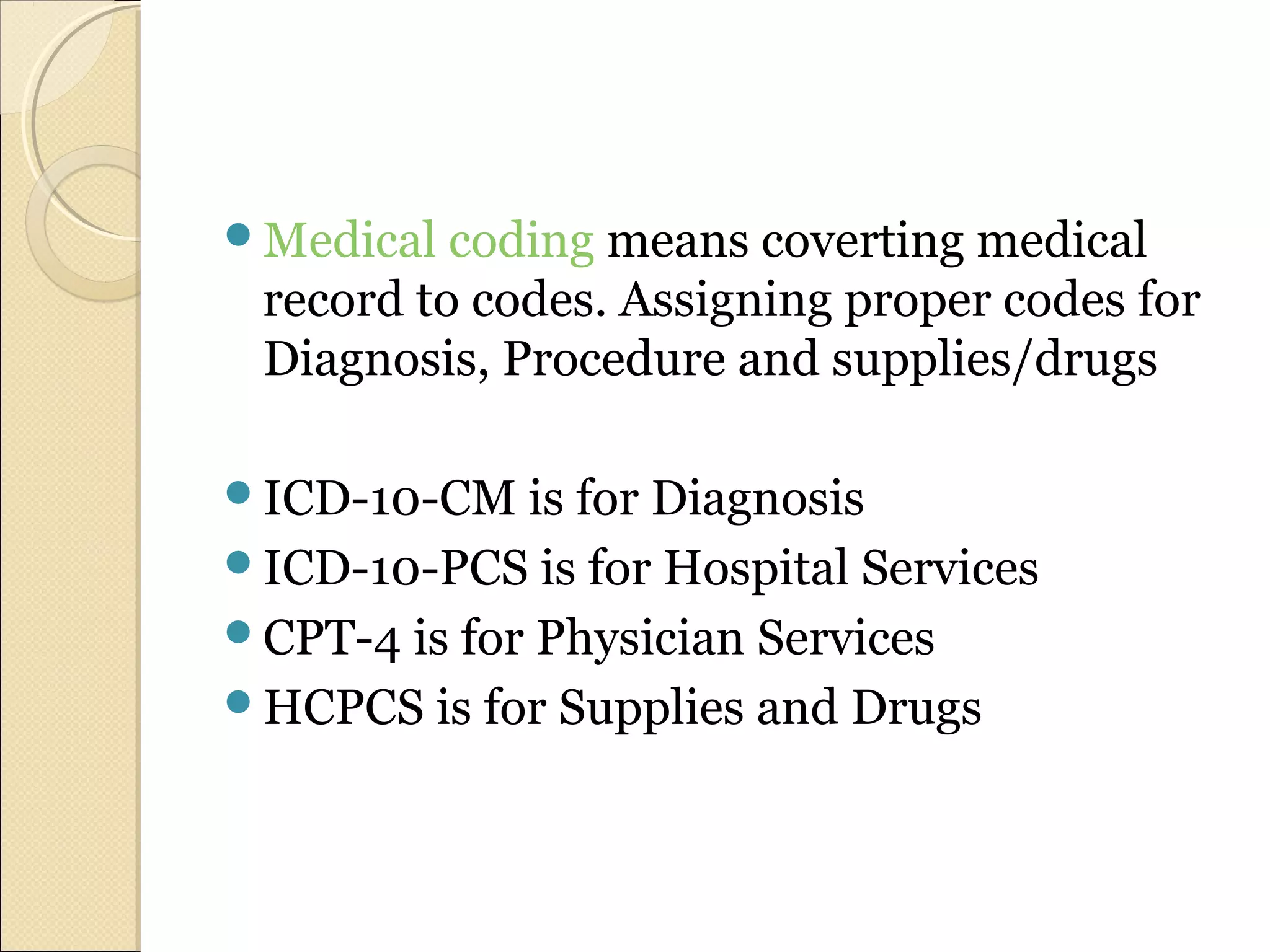 Medical coding means coverting medical
record to codes. Assigning proper codes for
Diagnosis, Procedure and supplies/drugs
ICD-10-CM is for Diagnosis
ICD-10-PCS is for Hospital Services
CPT-4 is for Physician Services
HCPCS is for Supplies and Drugs
 