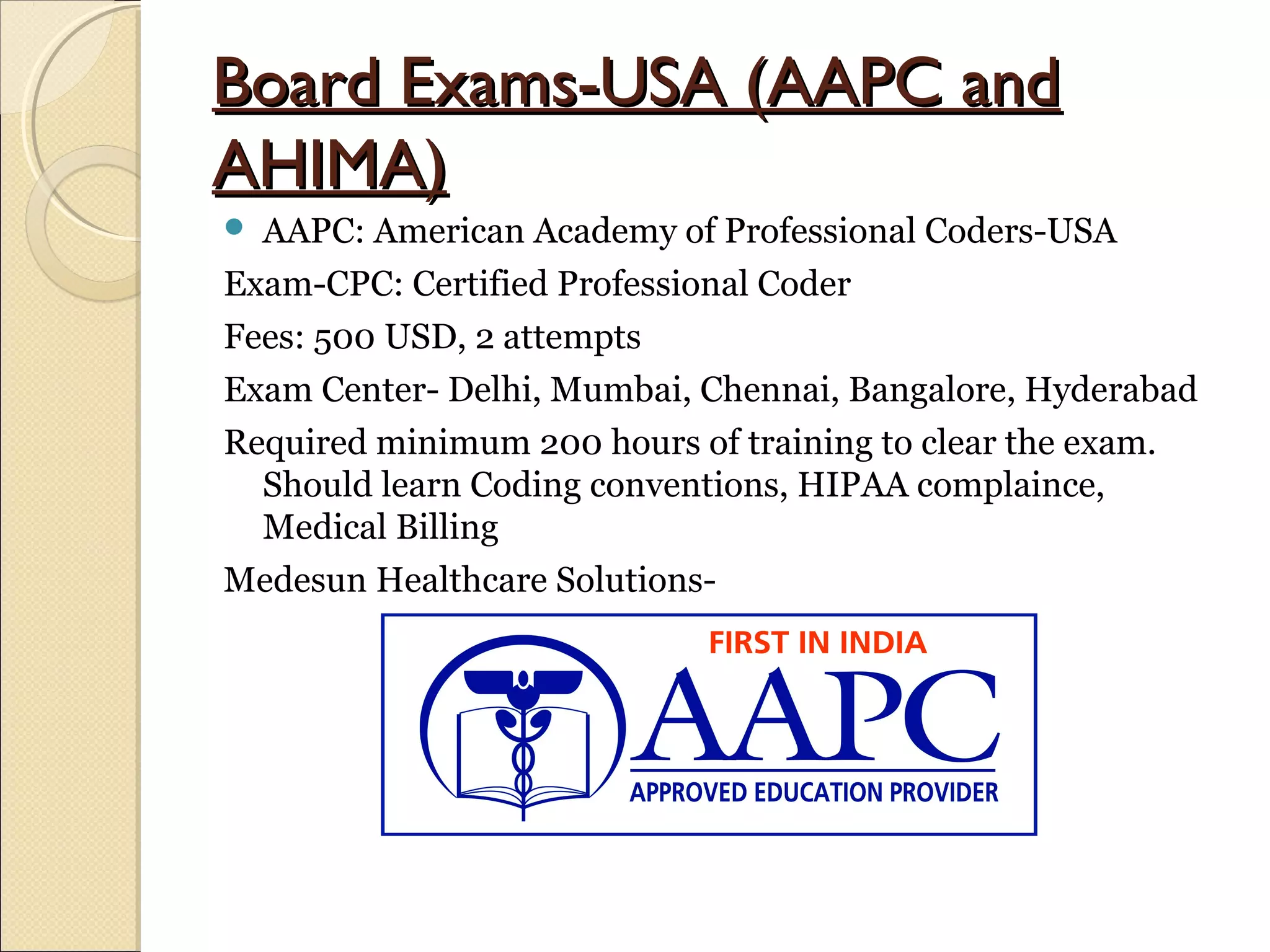 Board Exams-USA (AAPC andBoard Exams-USA (AAPC and
AHIMA)AHIMA)
 AAPC: American Academy of Professional Coders-USA
Exam-CPC: Certified Professional Coder
Fees: 500 USD, 2 attempts
Exam Center- Delhi, Mumbai, Chennai, Bangalore, Hyderabad
Required minimum 200 hours of training to clear the exam.
Should learn Coding conventions, HIPAA complaince,
Medical Billing
Medesun Healthcare Solutions-
 