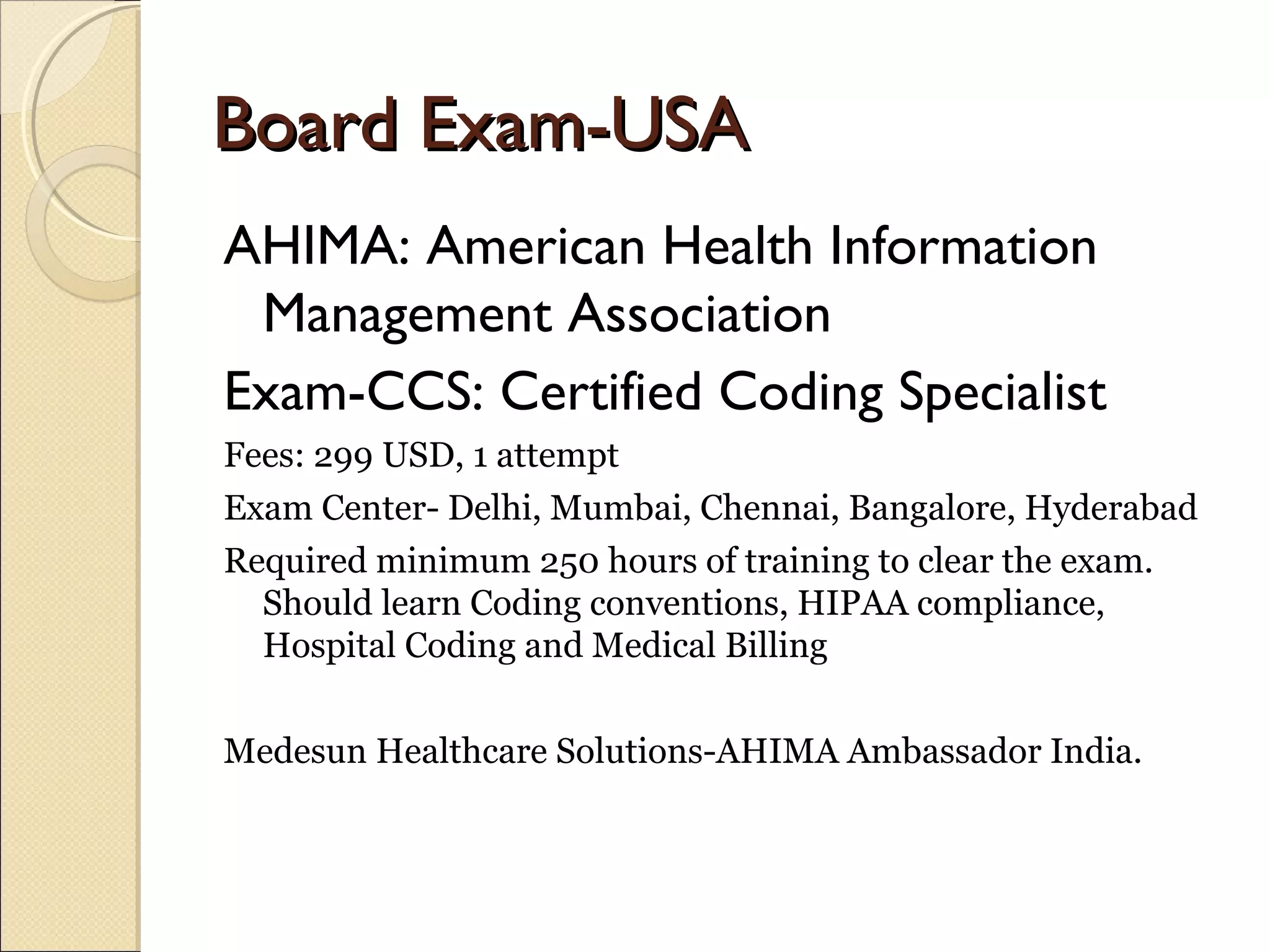 Board Exam-USABoard Exam-USA
AHIMA: American Health Information
Management Association
Exam-CCS: Certified Coding Specialist
Fees: 299 USD, 1 attempt
Exam Center- Delhi, Mumbai, Chennai, Bangalore, Hyderabad
Required minimum 250 hours of training to clear the exam.
Should learn Coding conventions, HIPAA compliance,
Hospital Coding and Medical Billing
Medesun Healthcare Solutions-AHIMA Ambassador India.
 