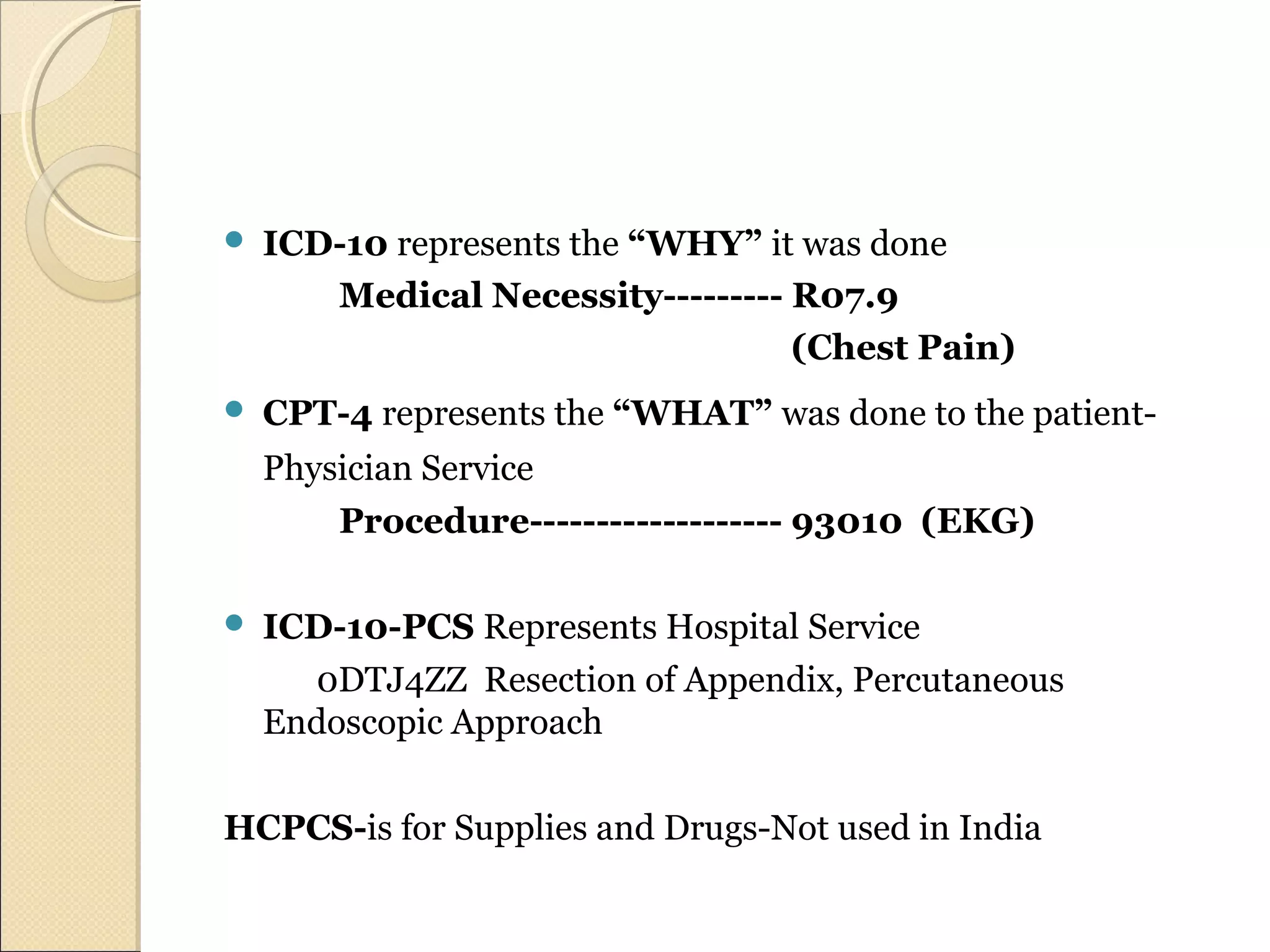  ICD-10 represents the “WHY” it was done
Medical Necessity--------- R07.9
(Chest Pain)
 CPT-4 represents the “WHAT” was done to the patient-
Physician Service
Procedure------------------- 93010 (EKG)
 ICD-10-PCS Represents Hospital Service
0DTJ4ZZ Resection of Appendix, Percutaneous
Endoscopic Approach
HCPCS-is for Supplies and Drugs-Not used in India
 