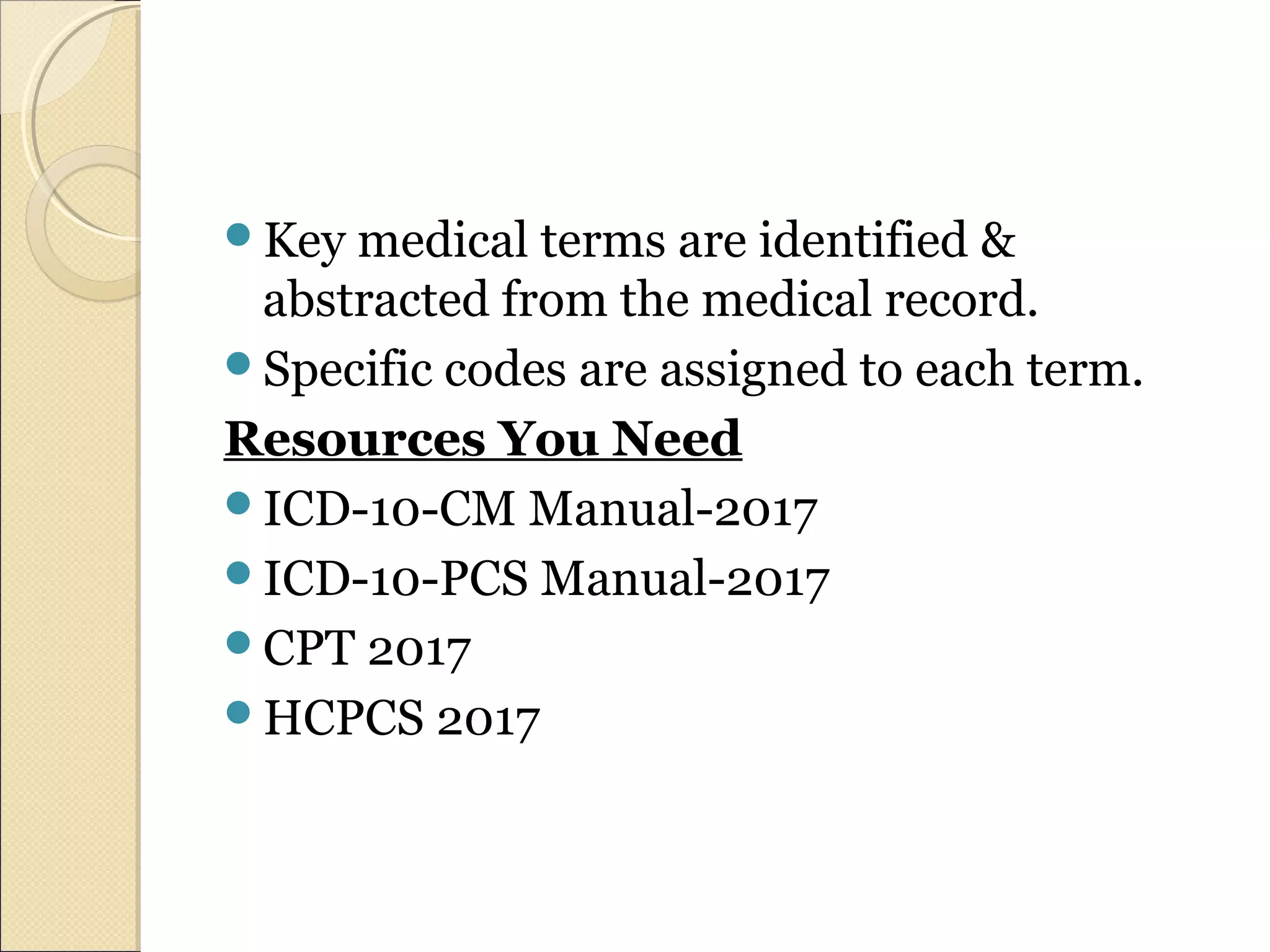 Key medical terms are identified &
abstracted from the medical record.
Specific codes are assigned to each term.
Resources You Need
ICD-10-CM Manual-2017
ICD-10-PCS Manual-2017
CPT 2017
HCPCS 2017
 
