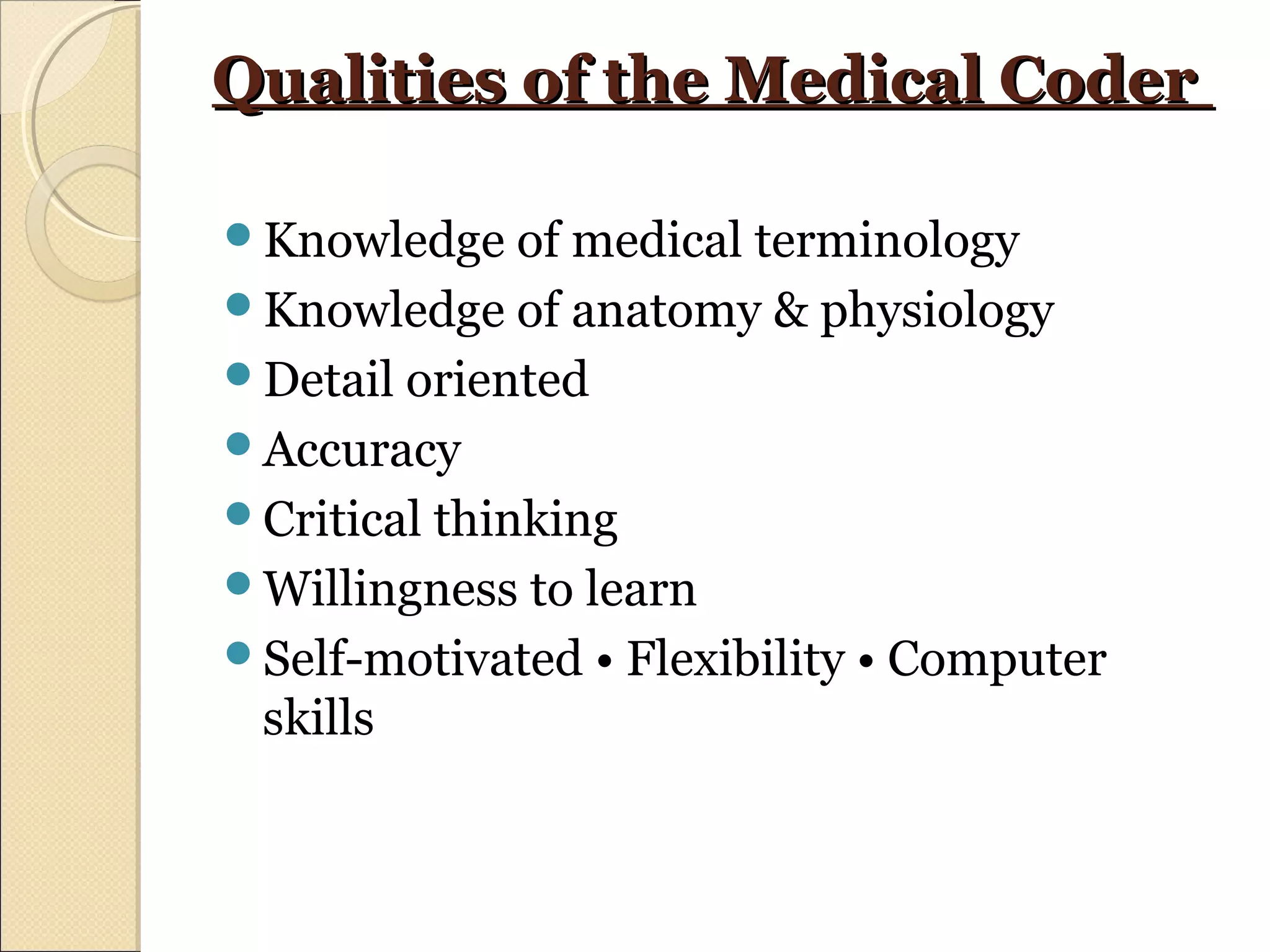 Qualities of the Medical CoderQualities of the Medical Coder
Knowledge of medical terminology
Knowledge of anatomy & physiology
Detail oriented
Accuracy
Critical thinking
Willingness to learn
Self-motivated • Flexibility • Computer
skills
 