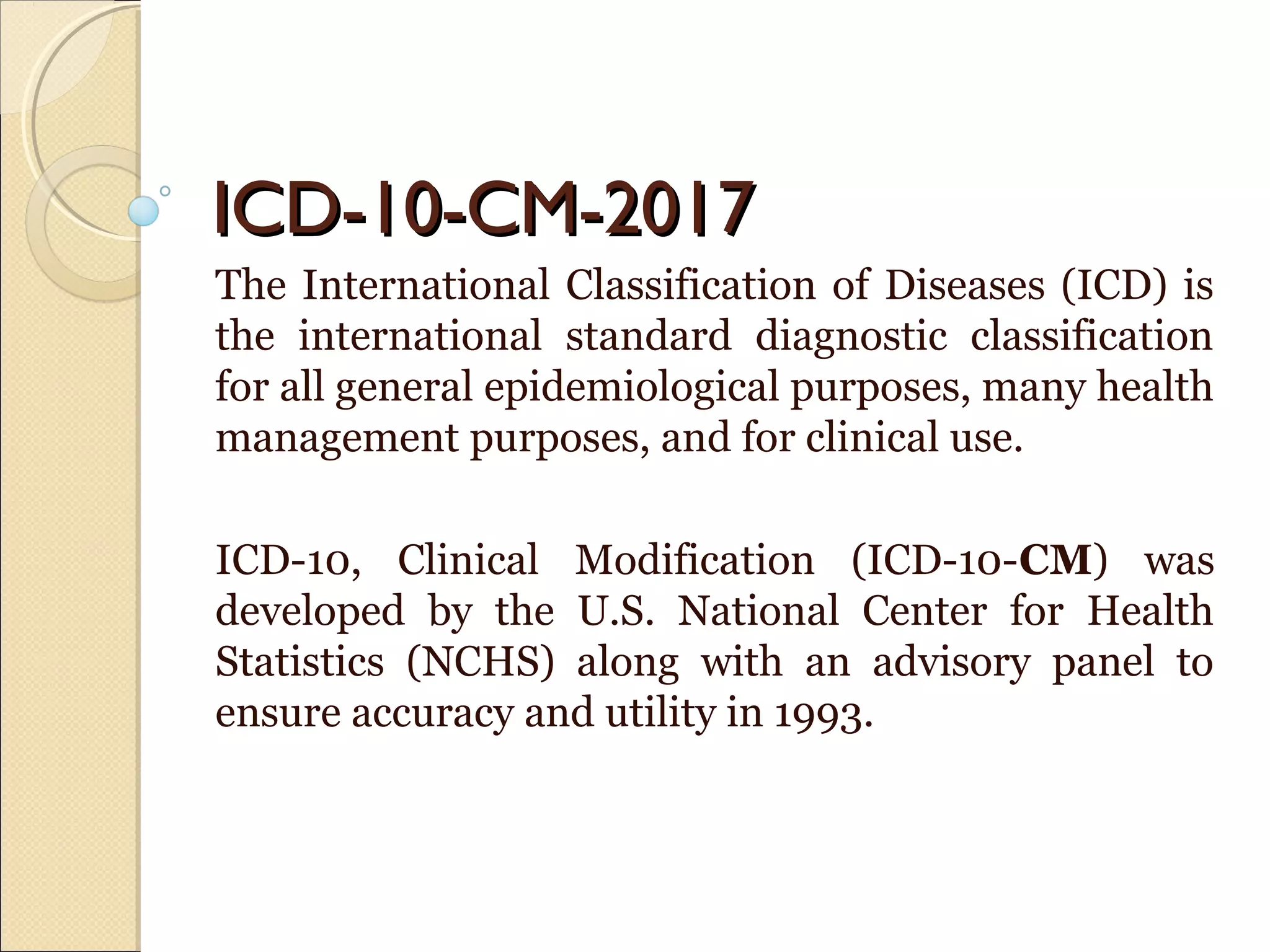 ICD-10-CM-2017ICD-10-CM-2017
The International Classification of Diseases (ICD) is
the international standard diagnostic classification
for all general epidemiological purposes, many health
management purposes, and for clinical use.
ICD-10, Clinical Modification (ICD-10-CM) was
developed by the U.S. National Center for Health
Statistics (NCHS) along with an advisory panel to
ensure accuracy and utility in 1993.
 