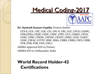 Medical Coding-2017Medical Coding-2017
Dr. Santosh Kumar Guptha Trainer/Author
CCS-P, CCS , CPC, COC, CIC, CPC-P, CRC, CCC, CPCO, CANPC,
CPB,CPMA, CEMC, CEDC, CIMC, CFPC, CUC, COBGC, CPCD,
COSC, CPRC, CPEDC, CHONC, CENTC, CRHC, CGIC, CASCC,
CGSC, CSFAC, CCVTC, RMC, RMA, CMBS, CMRS, CSCS, CSBB,
FCR, FNR, FOR, CHA, CHL7,
AHIMA Approved ICD-10 Trainer,
AHIMA ICD-10 Ambassador, India.
World Record Holder-42
Certifications
 