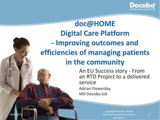 doc@HOME
Digital Care Platform
- Improving outcomes and
efficiencies of managing patients
in the community
An EU Success story - From
an RTD Project to a delivered
service
Adrian Flowerday
MD Docobo Ltd
28/04/2014
Copyright Docobo Limited
Not to be reproduced without
permission
1
 