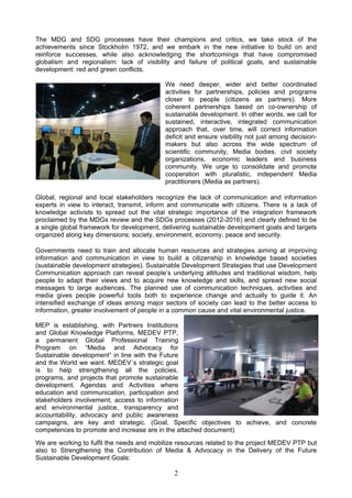 The MDG and SDG processes have their champions and critics, we take stock of the
achievements since Stockholm 1972, and we embark in the new initiative to build on and
reinforce successes, while also acknowledging the shortcomings that have compromised
globalism and regionalism: lack of visibility and failure of political goals, and sustainable
development: red and green conflicts.
We need deeper, wider and better coordinated
activities for partnerships, policies and programs
closer to people (citizens as partners). More
coherent partnerships based on co-ownership of
sustainable development. In other words, we call for
sustained, interactive, integrated communication
approach that, over time, will correct information
deficit and ensure visibility not just among decision-
makers but also across the wide spectrum of
scientific community, Media bodies, civil society
organizations, economic leaders and business
community. We urge to consolidate and promote
cooperation with pluralistic, independent Media
practitioners (Media as partners).
Global, regional and local stakeholders recognize the lack of communication and information
experts in view to interact, transmit, inform and communicate with citizens. There is a lack of
knowledge activists to spread out the vital strategic importance of the integration framework
proclaimed by the MDGs review and the SDGs processes (2012-2016) and clearly defined to be
a single global framework for development, delivering sustainable development goals and targets
organized along key dimensions: society, environment, economy, peace and security.
Governments need to train and allocate human resources and strategies aiming at improving
information and communication in view to build a citizenship in knowledge based societies
(sustainable development strategies). Sustainable Development Strategies that use Development
Communication approach can reveal people’s underlying attitudes and traditional wisdom, help
people to adapt their views and to acquire new knowledge and skills, and spread new social
messages to large audiences. The planned use of communication techniques, activities and
media gives people powerful tools both to experience change and actually to guide it. An
intensified exchange of ideas among major sectors of society can lead to the better access to
information, greater involvement of people in a common cause and vital environmental justice.
MEP is establishing, with Partners Institutions
and Global Knowledge Platforms, MEDEV PTP,
a permanent Global Professional Training
Program on “Media and Advocacy for
Sustainable development” in line with the Future
and the World we want. MEDEV´s strategic goal
is to help strengthening all the policies,
programs, and projects that promote sustainable
development. Agendas and Activities where
education and communication, participation and
stakeholders involvement, access to information
and environmental justice, transparency and
accountability, advocacy and public awareness
campaigns, are key and strategic. (Goal, Specific objectives to achieve, and concrete
competences to promote and increase are in the attached document)
We are working to fulfil the needs and mobilize resources related to the project MEDEV PTP but
also to Strengthening the Contribution of Media & Advocacy in the Delivery of the Future
Sustainable Development Goals:
2
 