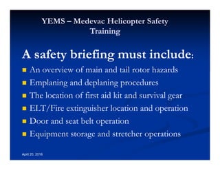 Annual Rotary Wing Operations Training
Helicopter Safety
YEMS – Medevac Helicopter Safety
Training
April 20, 2016
A safety briefing must include:
An overview of main and tail rotor hazards
Emplaning and deplaning procedures
The location of first aid kit and survival gear
ELT/Fire extinguisher location and operation
Door and seat belt operation
Equipment storage and stretcher operations
 
