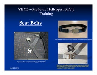 Annual Rotary Wing Operations Training
Helicopter Safety
YEMS – Medevac Helicopter Safety
Training
April 20, 2016
Seat Belts
http://www.flickr.com/photos/irishflyguy/2425021379/
http://www.ecrater.com/p/6222639/airline-airplane-seat-belt-seatbelt
http://www.aircraftpartslist.com/listing_detail.php?id=22040
8872984&title=PIPER+PA23+INERTIA+REEL+AIRPLANE
+AIRCRAFT+SEAT+BELT+STC
 