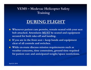 Annual Rotary Wing Operations Training
Helicopter Safety
YEMS – Medevac Helicopter Safety
Training
April 20, 2016
DURING FLIGHT
Whenever patient care permits, remain seated with your seat
belt attached. Attendants MUST be seated and equipment
secured for both take-off and landing.
If you are in the front seat – keep hands and equipment
clear of all controls and switches.
While en-route discuss mission requirements such as
weather concerns, time constraints, ground time required
for patient care and anticipated weight/space restrictions.
 