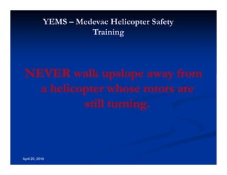 Annual Rotary Wing Operations Training
Helicopter Safety
YEMS – Medevac Helicopter Safety
Training
April 20, 2016
NEVER walk upslope away from
a helicopter whose rotors are
still turning.
 