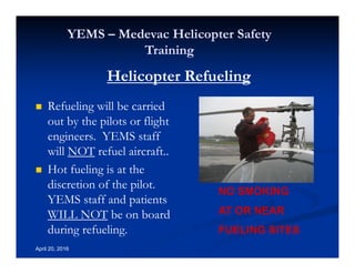 Annual Rotary Wing Operations Training
Helicopter Safety
YEMS – Medevac Helicopter Safety
Training
April 20, 2016
Refueling will be carried
out by the pilots or flight
engineers. YEMS staff
will NOT refuel aircraft..
Hot fueling is at the
discretion of the pilot.
YEMS staff and patients
WILL NOT be on board
during refueling.
NO SMOKING
AT OR NEAR
FUELING SITES
Helicopter Refueling
 