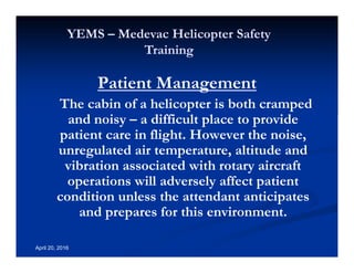 Annual Rotary Wing Operations Training
Helicopter Safety
YEMS – Medevac Helicopter Safety
Training
April 20, 2016
Patient Management
The cabin of a helicopter is both cramped
and noisy – a difficult place to provide
patient care in flight. However the noise,
unregulated air temperature, altitude and
vibration associated with rotary aircraft
operations will adversely affect patient
condition unless the attendant anticipates
and prepares for this environment.
 