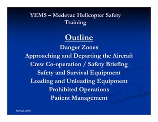 Annual Rotary Wing Operations Training
Helicopter Safety
YEMS – Medevac Helicopter Safety
Training
April 20, 2016
Outline
Danger Zones
Approaching and Departing the Aircraft
Crew Co-operation / Safety Briefing
Safety and Survival Equipment
Loading and Unloading Equipment
Prohibited Operations
Patient Management
 