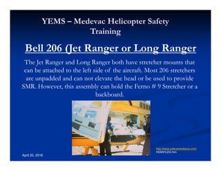 Annual Rotary Wing Operations Training
Helicopter Safety
YEMS – Medevac Helicopter Safety
Training
April 20, 2016
Bell 206 (Jet Ranger or Long Ranger
The Jet Ranger and Long Ranger both have stretcher mounts that
can be attached to the left side of the aircraft. Most 206 stretchers
are unpadded and can not elevate the head or be used to provide
SMR. However, this assembly can hold the Ferno # 9 Stretcher or a
backboard.
http://www.colacambulance.com/
HEMS%202.htm
 