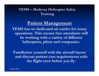 Annual Rotary Wing Operations Training
Helicopter Safety
YEMS – Medevac Helicopter Safety
Training
April 20, 2016
Patient Management
YEMS has no dedicated air carrier for rotary
operations. This means that attendants will
be working with a variety of different
helicopters, pilots and companies.
Familiarize yourself with the aircraft layout
and discuss patient care requirements with
the flight crew before you fly.
 