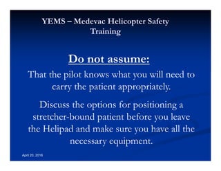 Annual Rotary Wing Operations Training
Helicopter Safety
YEMS – Medevac Helicopter Safety
Training
April 20, 2016
Do not assume:
That the pilot knows what you will need to
carry the patient appropriately.
Discuss the options for positioning a
stretcher-bound patient before you leave
the Helipad and make sure you have all the
necessary equipment.
 