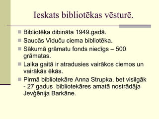 Ieskats bibliotēkas vēsturē. Bibliotēka dibināta 1949.gadā. Saucās Viduču ciema bibliotēka. Sākumā grāmatu fonds niecīgs – 500 grāmatas. Laika gaitā ir atradusies vairākos ciemos un vairākās ēkās. Pirmā bibliotekāre Anna Strupka, bet visilgāk - 27 gadus  bibliotekāres amatā nostrādāja Jevģēnija Barkāne. 