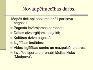 Novadpētniecības darbs. Mapēs tiek apkopoti materiāli par savu pagastu: Pagasta ievērojamas personas; Dabas aizsargājamie objekti; Kultūras dzīve pagastā; Izglītības iestādes; Vides izglītības centrs un mazpulcēnu darbs; Invalīdu sporta un rehabilitācijas klubs “Medņeva”. 