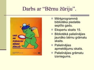 Darbs ar “Bērnu žūriju”. Mērķprogrammā bibliotēka piedalās septīto gadu. Ekspertu skaits 15. Bibliotēkā palielinājies jaunāko bērnu grāmatu skaits. Palielinājies apmeklējumu skaits. Palielinājies grāmatu izsniegums. 