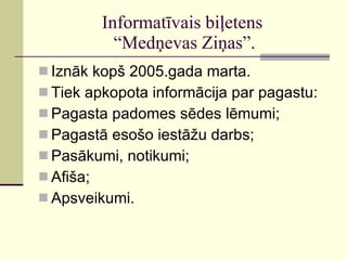 Informatīvais biļetens  “Medņevas Ziņas”. Iznāk kopš 2005.gada marta. Tiek apkopota informācija par pagastu: Pagasta padomes sēdes lēmumi; Pagastā esošo iestāžu darbs; Pasākumi, notikumi; Afiša; Apsveikumi. 