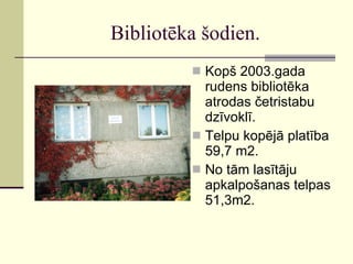 Bibliotēka šodien. Kopš 2003.gada  rudens bibliotēka atrodas četristabu dzīvoklī. Telpu kopējā platība 59,7 m2. No tām lasītāju apkalpošanas telpas 51,3m2. 