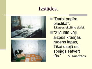 Izstādes. “ Darbi papīra plastikā”. 1.klases skolēnu darbi. “ Zilā tālē vēji aizpūš krāšņās rudens lapas, Tikai dzejā esi spējīgs satvert tās.”  V. Rundzāns 