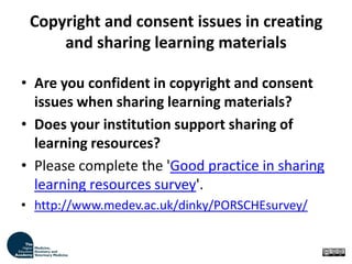 Copyright and consent issues in creating and sharing learning materials Are you confident in copyright and consent issues when sharing learning materials? Does your institution support sharing of learning resources? Please complete the 'Good practice in sharing learning resources survey'. http://www.medev.ac.uk/dinky/PORSCHEsurvey/ 