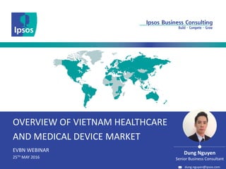 OVERVIEW OF VIETNAM HEALTHCARE
AND MEDICAL DEVICE MARKET
EVBN WEBINAR
25TH MAY 2016
Dung Nguyen
Senior Business Consultant
dung.nguyen@ipsos.com
 