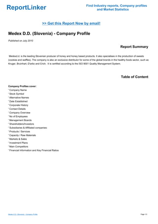 Find Industry reports, Company profiles
ReportLinker                                                                     and Market Statistics



                                          >> Get this Report Now by email!

Medex D.D. (Slovenia) - Company Profile
Published on July 2010

                                                                                                           Report Summary

Medexd.d. is the leading Slovenian producer of honey and honey based products. It also specialises in the production of sweets
(cookies and waffles). The company is also an exclusive distributor for some of the global brands in the healthy foods sector, such as
Kruger, Bruinhart, D'arbo and Crich. It is certified according to the ISO 9001 Quality Management System.




                                                                                                            Table of Content

Company Profiles cover:
' Company Name
' Stock Symbol
' Alternative Names
' Date Established
' Corporate History
' Contact Details
' Company Overview
' No of Employees
' Management Boards
' Shareholders/Investors
' Subsidiaries & Affiliated companies:
' Products / Services
' Capacity / Raw Materials
' Markets & Sales
' Investment Plans
' Main Competitors
' Financial Information and Key Financial Ratios




Medex D.D. (Slovenia) - Company Profile                                                                                       Page 1/3
 