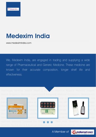 Medexim India
     www.medeximindia.com




Acne Treatment & Acromegaly Medicine Alcohol Abuse & Androgen Medicine Alopecia
    We,
Medicine   Medexim India, are Analgesics inMedicine and supplyingII a wide
            Anabolic Steroid  engaged       trading Angiotensin       Antagonist
Medicine Anthelmintic Medicine Anti Acidity Medicine Anti Acne Medicine Anti Anginal
     range of Pharmaceutical and Generic Medicine. These medicine are
Medicine Anti Asthmatic Medicine Anti Cancer Medicine Anti Diarrhea & Anti Gout Medicine Anti
     known for their accurate composition, longer shelf life and
HIV & Anti Hyperpigmentation Medicine Anti Inflammatory & Anti Obesity Agent Anti Parasitic &
     effectiveness.
Anti Psychotics Medicine Anti Scabies & Anti Smoking Medicine Antibiotic & Anti Wrinkle
Medicine Anticoagulant & Anticonvulsant Medicine Antidepressant Medicine Antidiabetic
Agent Antidiuretic Medicine Antifungal & Antiparasite Medicine Delay Spray Erectile Dysfunction
Medicine Female Hormone Medicine Careprost Eye Drop Sildenafil Tablet Acne Treatment &
Acromegaly Medicine Alcohol Abuse & Androgen Medicine Alopecia Medicine Anabolic
Steroid Analgesics Medicine Angiotensin II Antagonist Medicine Anthelmintic Medicine Anti
Acidity Medicine Anti Acne Medicine Anti Anginal Medicine Anti Asthmatic Medicine Anti
Cancer Medicine Anti Diarrhea & Anti Gout Medicine Anti HIV & Anti Hyperpigmentation
Medicine Anti Inflammatory & Anti Obesity Agent Anti Parasitic & Anti Psychotics Medicine Anti
Scabies & Anti Smoking Medicine Antibiotic & Anti Wrinkle Medicine Anticoagulant &
Anticonvulsant   Medicine    Antidepressant    Medicine     Antidiabetic   Agent   Antidiuretic
Medicine Antifungal & Antiparasite Medicine Delay Spray Erectile Dysfunction Medicine Female
Hormone Medicine Careprost Eye Drop Sildenafil Tablet Acne Treatment & Acromegaly
Medicine Alcohol Abuse & Androgen Medicine Alopecia Medicine Anabolic Steroid Analgesics

                                                   A Member of
 