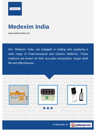A Member of
Medexim India
www.medeximindia.com
Acne Treatment & Acromegaly Medicine Alcohol Abuse & Androgen Medicine Alopecia
Medicine Anabolic Steroid Analgesics Medicine Angiotensin II Antagonist
Medicine Anthelmintic Medicine Anti Acidity Medicine Anti Acne Medicine Anti Anginal
Medicine Anti Asthmatic Medicine Anti Cancer Medicine Anti Diarrhea & Anti Gout
Medicine Anti HIV & Anti Hyperpigmentation Medicine Anti Inflammatory & Anti Obesity
Agent Anti Parasitic & Anti Psychotics Medicine Anti Scabies & Anti Smoking
Medicine Antibiotic & Anti Wrinkle Medicine Anticoagulant & Anticonvulsant
Medicine Antidepressant Medicine Antidiabetic Agent Antidiuretic Medicine Antifungal &
Antiparasite Medicine Delay Spray Erectile Dysfunction Medicine Female Hormone
Medicine Careprost Eye Drop Sildenafil Tablet Acne Treatment & Acromegaly
Medicine Alcohol Abuse & Androgen Medicine Alopecia Medicine Anabolic
Steroid Analgesics Medicine Angiotensin II Antagonist Medicine Anthelmintic Medicine Anti
Acidity Medicine Anti Acne Medicine Anti Anginal Medicine Anti Asthmatic Medicine Anti
Cancer Medicine Anti Diarrhea & Anti Gout Medicine Anti HIV & Anti Hyperpigmentation
Medicine Anti Inflammatory & Anti Obesity Agent Anti Parasitic & Anti Psychotics
Medicine Anti Scabies & Anti Smoking Medicine Antibiotic & Anti Wrinkle
Medicine Anticoagulant & Anticonvulsant Medicine Antidepressant Medicine Antidiabetic
Agent Antidiuretic Medicine Antifungal & Antiparasite Medicine Delay Spray Erectile
Dysfunction Medicine Female Hormone Medicine Careprost Eye Drop Sildenafil
Tablet Acne Treatment & Acromegaly Medicine Alcohol Abuse & Androgen
Medicine Alopecia Medicine Anabolic Steroid Analgesics Medicine Angiotensin II Antagonist
We, Medexim India, are engaged in trading and supplying a
wide range of Pharmaceutical and Generic Medicine. These
medicine are known for their accurate composition, longer shelf
life and effectiveness.
 