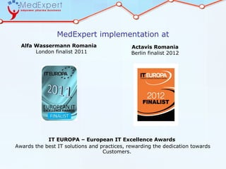 MedExpert implementation at
  Alfa Wassermann Romania                    Actavis Romania
       London finalist 2011                  Berlin finalist 2012




            IT EUROPA – European IT Excellence Awards
Awards the best IT solutions and practices, rewarding the dedication towards
                                  Customers.
 