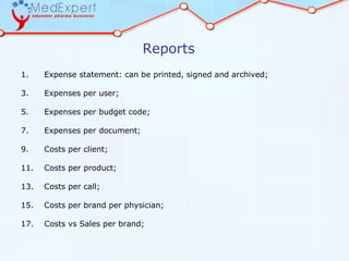 Reports
1.    Expense statement: can be printed, signed and archived;

3.    Expenses per user;

5.    Expenses per budget code;

7.    Expenses per document;

9.    Costs per client;

11.   Costs per product;

13.   Costs per call;

15.   Costs per brand per physician;

17.   Costs vs Sales per brand;
 