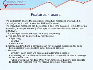 Features - users
The application allows the creation of individual messages of grouped in
campaigns, which will be sent by SMS and/or email.
The individual messages can be sent for a one-time occasion (reminder for an
invitation, a symposium etc.) of for special occasions (holidays, name days,
birthdays).
The messages can be managed in a very simple way:
a. The senders can be defined by membership:
    - Specialty;
    - County;
    - Medical unit.
b. Campaign definition: a campaign can have several messages, for each
    being possible to set sending date, time and content.
c. Holiday:
    - Birthday: each client will receive an automatic message;
    - Name day: all the client with a certain first name will receive a message
    in the specific day;
    - Public or religious holidays (New Year, Christmas, Easter): it is possible
    to select the receivers who will receive automatic messages.
 