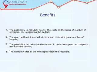 Benefits


5. The possibility to calculate exactly the costs on the basis of number of
   receivers, thus observing the budget;

7. The reach with minimum effort, time and costs of a great number of
   targets;

9. The possibility to customize the sender, in order to appear the company
   name as the sender;

11.The warranty that all the messages reach the receivers.
 