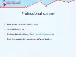 Professional support


•   Four person dedicated support team

•   Several phone lines

•   Dedicated email address (client_name@medexpert.ro)

•   Real-time support through remote software solution
 