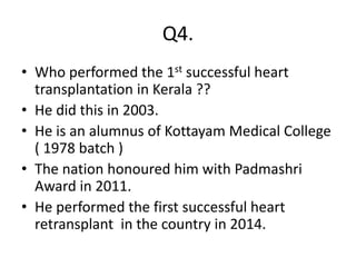Q4.
• Who performed the 1st successful heart
transplantation in Kerala ??
• He did this in 2003.
• He is an alumnus of Kottayam Medical College
( 1978 batch )
• The nation honoured him with Padmashri
Award in 2011.
• He performed the first successful heart
retransplant in the country in 2014.
 