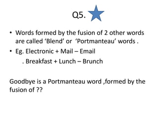 Q5.
• Words formed by the fusion of 2 other words
are called ‘Blend’ or ‘Portmanteau’ words .
• Eg. Electronic + Mail – Email
. Breakfast + Lunch – Brunch
Goodbye is a Portmanteau word ,formed by the
fusion of ??
 
