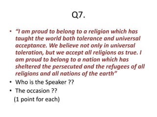 Q7.
• “I am proud to belong to a religion which has
taught the world both tolerance and universal
acceptance. We believe not only in universal
toleration, but we accept all religions as true. I
am proud to belong to a nation which has
sheltered the persecuted and the refugees of all
religions and all nations of the earth”
• Who is the Speaker ??
• The occasion ??
(1 point for each)
 