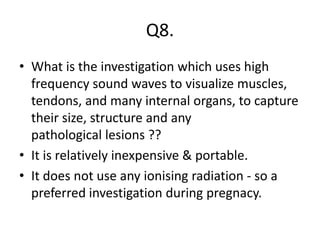 Q8.
• What is the investigation which uses high
frequency sound waves to visualize muscles,
tendons, and many internal organs, to capture
their size, structure and any
pathological lesions ??
• It is relatively inexpensive & portable.
• It does not use any ionising radiation - so a
preferred investigation during pregnacy.
 