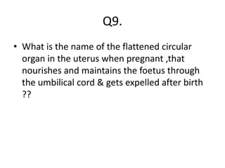 Q9.
• What is the name of the flattened circular
organ in the uterus when pregnant ,that
nourishes and maintains the foetus through
the umbilical cord & gets expelled after birth
??
 