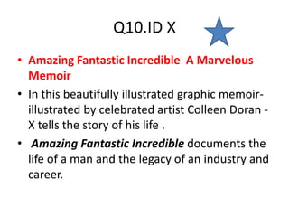 Q10.ID X
• Amazing Fantastic Incredible A Marvelous
Memoir
• In this beautifully illustrated graphic memoir-
illustrated by celebrated artist Colleen Doran -
X tells the story of his life .
• Amazing Fantastic Incredible documents the
life of a man and the legacy of an industry and
career.
 