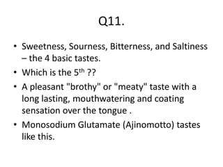 Q11.
• Sweetness, Sourness, Bitterness, and Saltiness
– the 4 basic tastes.
• Which is the 5th ??
• A pleasant "brothy" or "meaty" taste with a
long lasting, mouthwatering and coating
sensation over the tongue .
• Monosodium Glutamate (Ajinomotto) tastes
like this.
 