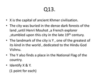 Q13.
• X is the capital of ancient Khmer civilisation.
• The city was buried in the dense dark forests of the
land ,until Henri Mouhot ,a French explorer
,stumbled upon this city in the late 19th century.
• The landmark of the city is Y , one of the greatest of
its kind in the world , dedicated to the Hindu God
Vishnu.
• The Y also finds a place in the National Flag of the
country.
• Identify X & Y.
(1 point for each)
 