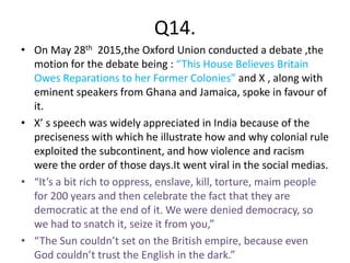 Q14.
• On May 28th 2015,the Oxford Union conducted a debate ,the
motion for the debate being : “This House Believes Britain
Owes Reparations to her Former Colonies” and X , along with
eminent speakers from Ghana and Jamaica, spoke in favour of
it.
• X’ s speech was widely appreciated in India because of the
preciseness with which he illustrate how and why colonial rule
exploited the subcontinent, and how violence and racism
were the order of those days.It went viral in the social medias.
• “It’s a bit rich to oppress, enslave, kill, torture, maim people
for 200 years and then celebrate the fact that they are
democratic at the end of it. We were denied democracy, so
we had to snatch it, seize it from you,”
• “The Sun couldn’t set on the British empire, because even
God couldn’t trust the English in the dark.”
 