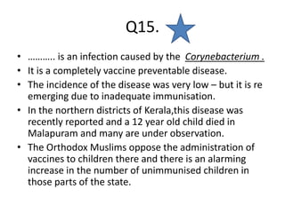 Q15.
• ……….. is an infection caused by the Corynebacterium .
• It is a completely vaccine preventable disease.
• The incidence of the disease was very low – but it is re
emerging due to inadequate immunisation.
• In the northern districts of Kerala,this disease was
recently reported and a 12 year old child died in
Malapuram and many are under observation.
• The Orthodox Muslims oppose the administration of
vaccines to children there and there is an alarming
increase in the number of unimmunised children in
those parts of the state.
 